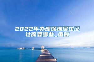 2022年办理深圳居住证社保要哪些_重复