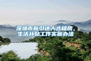 深圳市新引进人才租房，生活补贴工作实施办法