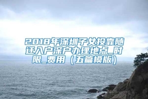 2018年深圳子女投靠随迁入户深户办理地点_时限_费用（五篇模版）