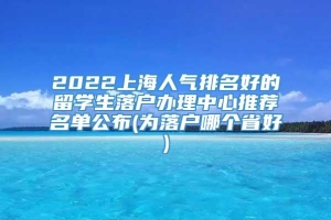 2022上海人气排名好的留学生落户办理中心推荐名单公布(为落户哪个省好)