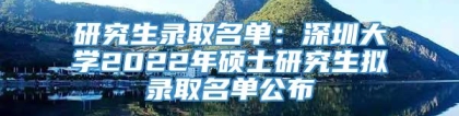 研究生录取名单：深圳大学2022年硕士研究生拟录取名单公布