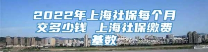 2022年上海社保每个月交多少钱 上海社保缴费基数