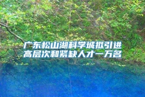 广东松山湖科学城拟引进高层次和紧缺人才一万名