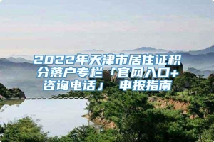 2022年天津市居住证积分落户专栏「官网入口+咨询电话」 申报指南