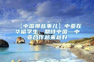 【中国那些事儿】中亚在华留学生：期待中国—中亚合作越来越好
