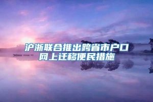 沪浙联合推出跨省市户口网上迁移便民措施