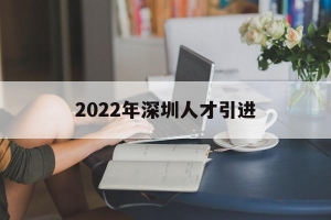 2022年深圳人才引进(2022年深圳人才引进活动)