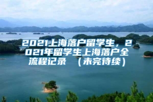 2021上海落户留学生，2021年留学生上海落户全流程记录 （未完待续）