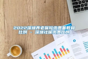 2022深圳养老保险缴费基数和比例 - 深圳社保缴费比例