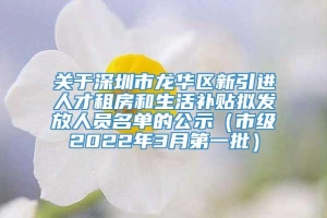 关于深圳市龙华区新引进人才租房和生活补贴拟发放人员名单的公示（市级2022年3月第一批）