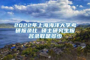 2022年上海海洋大学考研报录比 硕士研究生报名录取是多少