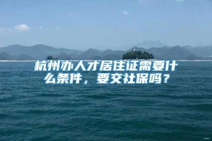 杭州办人才居住证需要什么条件，要交社保吗？