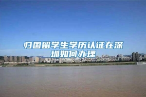 归国留学生学历认证在深圳如何办理