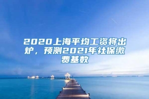 2020上海平均工资将出炉，预测2021年社保缴费基数