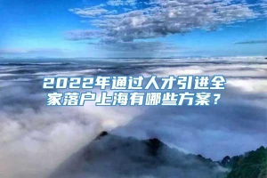 2022年通过人才引进全家落户上海有哪些方案？