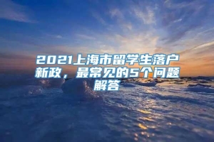 2021上海市留学生落户新政，最常见的5个问题解答