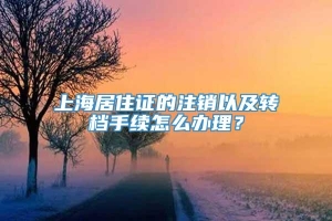 上海居住证的注销以及转档手续怎么办理？
