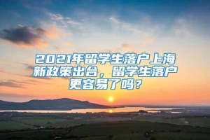2021年留学生落户上海新政策出台，留学生落户更容易了吗？