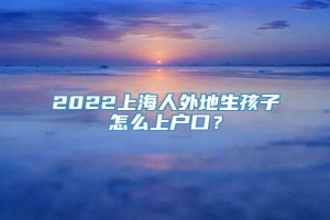 2022上海人外地生孩子怎么上户口？