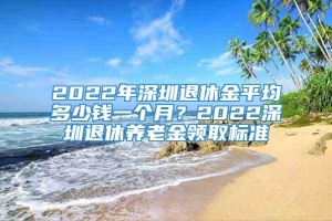 2022年深圳退休金平均多少钱一个月？2022深圳退休养老金领取标准