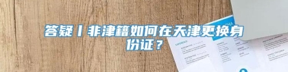答疑丨非津籍如何在天津更换身份证？