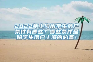 2022年上海留学生落户条件有哪些？哪些条件是留学生落户上海的必备！