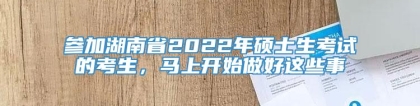 参加湖南省2022年硕士生考试的考生，马上开始做好这些事
