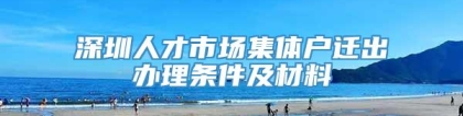 深圳人才市场集体户迁出办理条件及材料