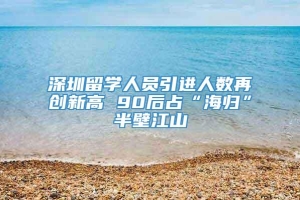 深圳留学人员引进人数再创新高 90后占“海归”半壁江山