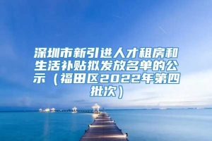 深圳市新引进人才租房和生活补贴拟发放名单的公示（福田区2022年第四批次）