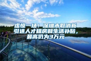 虚惊一场！深圳未取消新引进人才租房和生活补贴，最高仍为3万元