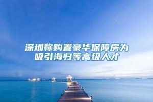 深圳称购置豪华保障房为吸引海归等高级人才