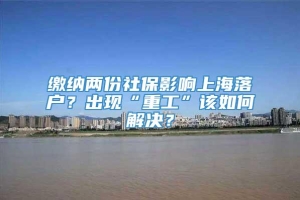 缴纳两份社保影响上海落户？出现“重工”该如何解决？