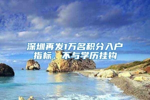 深圳再发1万名积分入户指标，不与学历挂钩