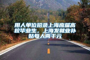 用人单位招录上海应届高校毕业生，上海发就业补贴每人两千元