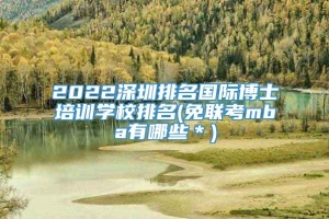 2022深圳排名国际博士培训学校排名(免联考mba有哪些＊)