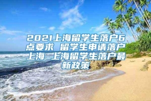 2021上海留学生落户6点要求 留学生申请落户上海 上海留学生落户最新政策