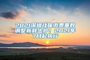 2021深圳社保缴费基数调整新鲜出炉！2021年7月起执行
