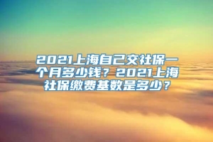 2021上海自己交社保一个月多少钱？2021上海社保缴费基数是多少？
