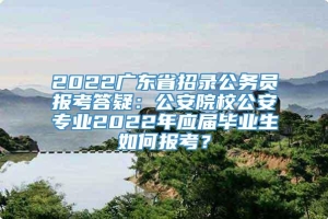 2022广东省招录公务员报考答疑：公安院校公安专业2022年应届毕业生如何报考？