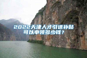 2022天津人才引进补贴可以申领多少钱？