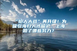“抢人大战”再升级！为吸引海归人才留沪，上海做了哪些努力？