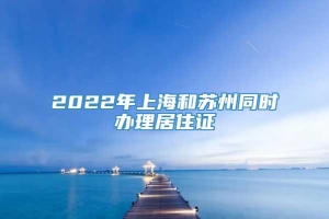 2022年上海和苏州同时办理居住证