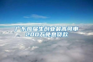 广东应届生创业最高可申200万免息贷款