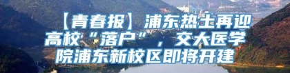 【青春报】浦东热土再迎高校“落户”，交大医学院浦东新校区即将开建