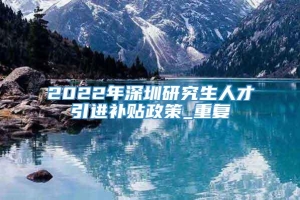 2022年深圳研究生人才引进补贴政策_重复