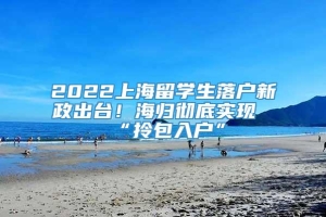 2022上海留学生落户新政出台！海归彻底实现“拎包入户”