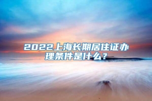 2022上海长期居住证办理条件是什么？