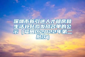 深圳市新引进人才租房和生活补贴拟发放名单的公示（福田区2022年第二批次）