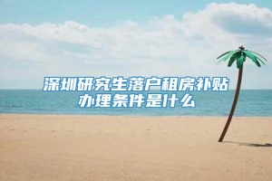 深圳研究生落户租房补贴办理条件是什么